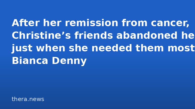 After her remission from cancer, Christine’s friends abandoned her just when she needed them most | Bianca Denny