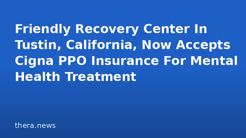 Friendly Recovery Center In Tustin, California, Now Accepts Cigna PPO Insurance For Mental Health Treatment
